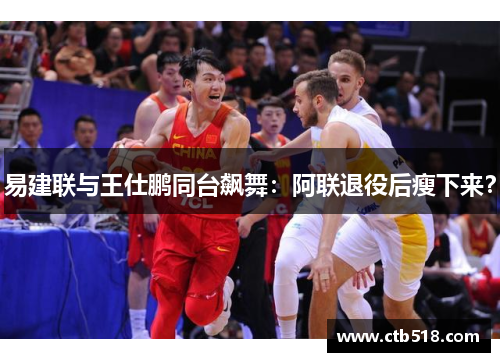 易建联与王仕鹏同台飙舞：阿联退役后瘦下来？
